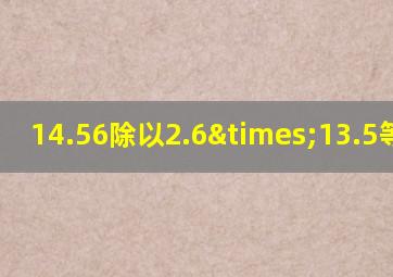 14.56除以2.6×13.5等于几
