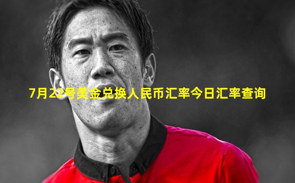 7月22号美金兑换人民币汇率今日汇率查询