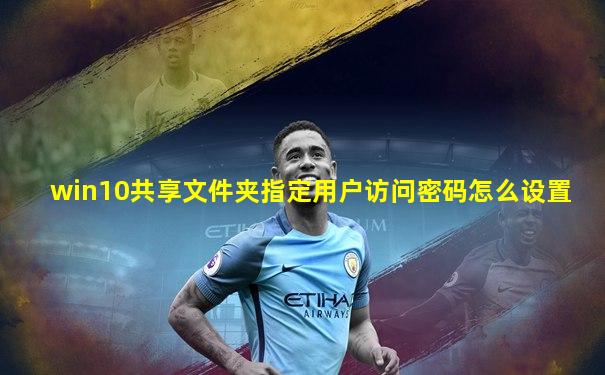 win10共享文件夹指定用户访问密码怎么设置