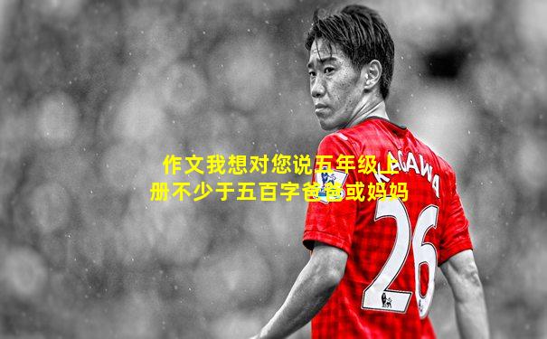 作文我想对您说五年级上册不少于五百字爸爸或妈妈
