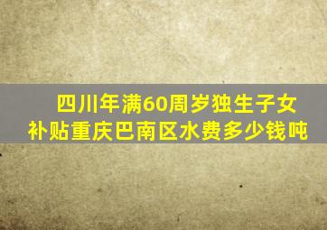 四川年满60周岁独生子女补贴重庆巴南区水费多少钱吨