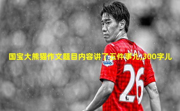 国宝大熊猫作文题目内容讲了五件事儿,300字儿