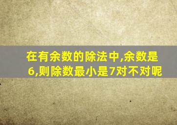 在有余数的除法中,余数是6,则除数最小是7对不对呢