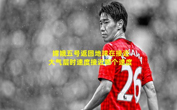 嫦娥五号返回地球在接近大气层时速度接近哪个速度