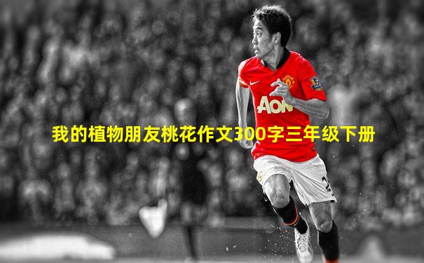 我的植物朋友桃花作文300字三年级下册