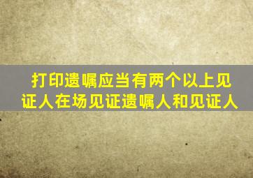 打印遗嘱应当有两个以上见证人在场见证遗嘱人和见证人