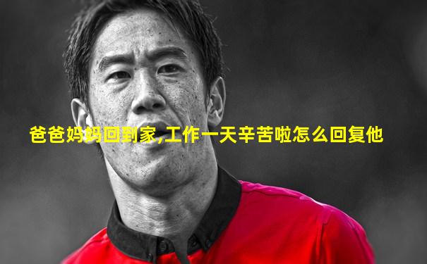 爸爸妈妈回到家,工作一天辛苦啦怎么回复他