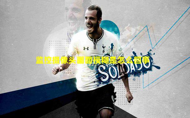 监控摄像头画面模糊是怎么回事