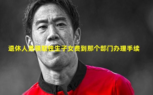 退休人员领取独生子女费到那个部门办理手续