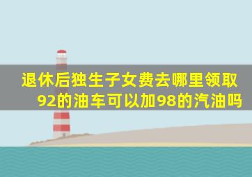 退休后独生子女费去哪里领取92的油车可以加98的汽油吗