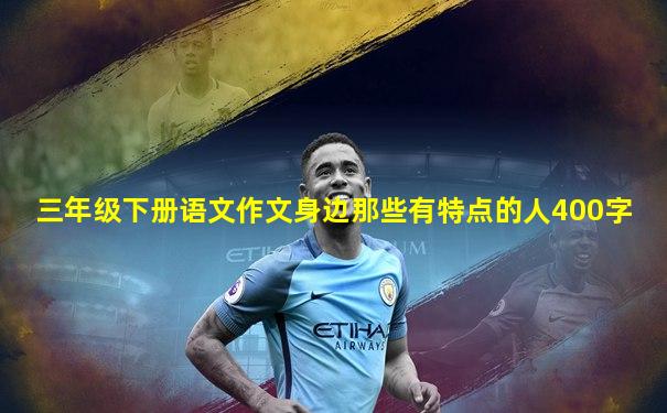 三年级下册语文作文身边那些有特点的人400字