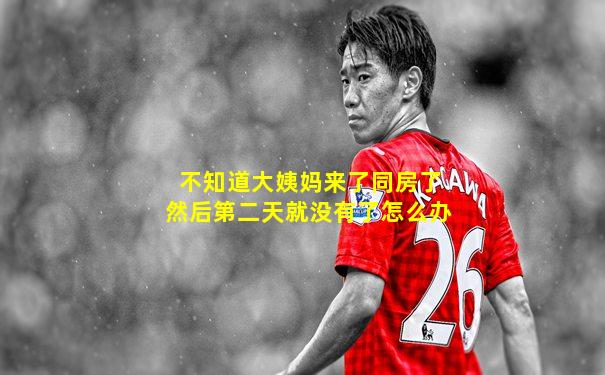 不知道大姨妈来了同房了然后第二天就没有了怎么办
