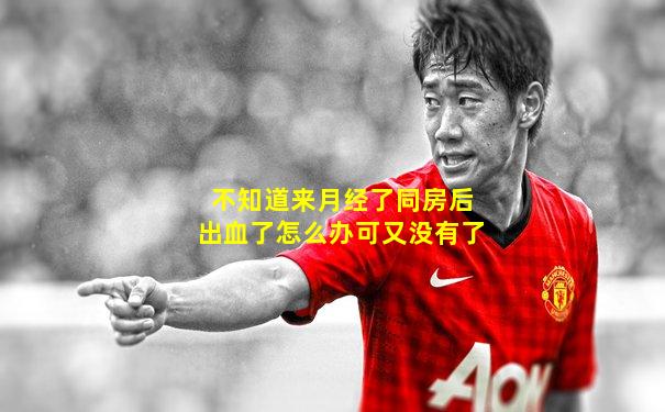 不知道来月经了同房后出血了怎么办可又没有了