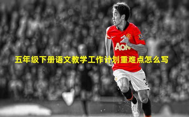 五年级下册语文教学工作计划重难点怎么写