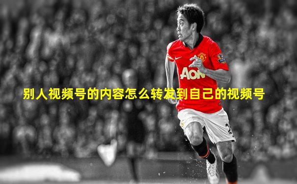 别人视频号的内容怎么转发到自己的视频号