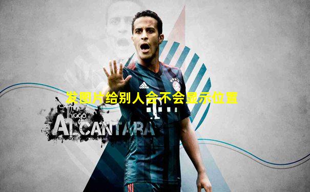 发图片给别人会不会显示位置