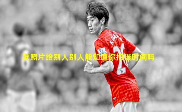 发照片给别人别人能知道你拍摄时间吗