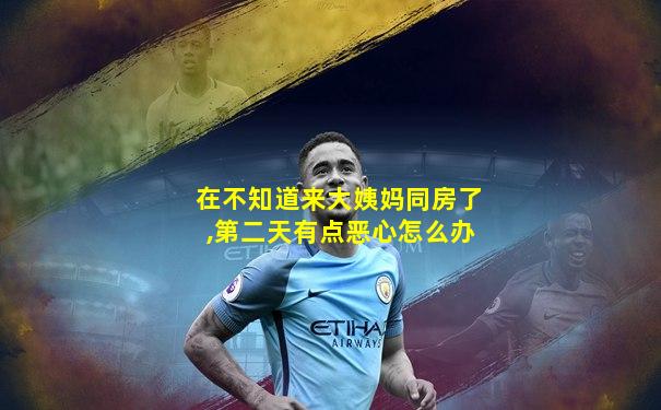 在不知道来大姨妈同房了,第二天有点恶心怎么办