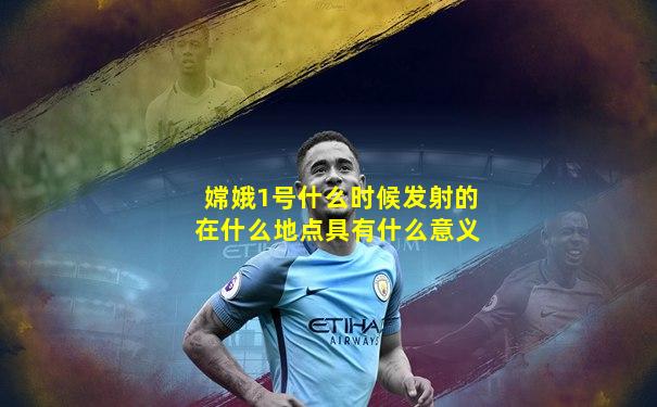 嫦娥1号什么时候发射的在什么地点具有什么意义