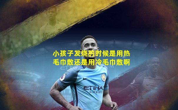 小孩子发烧的时候是用热毛巾敷还是用冷毛巾敷啊