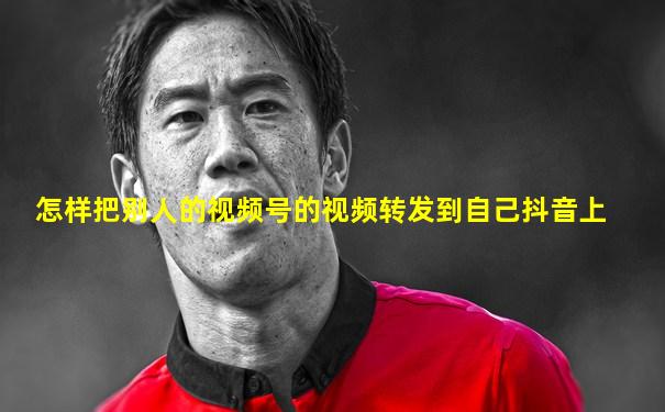 怎样把别人的视频号的视频转发到自己抖音上