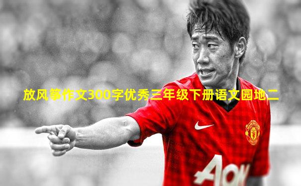 放风筝作文300字优秀三年级下册语文园地二