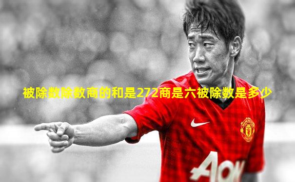 被除数除数商的和是272商是六被除数是多少