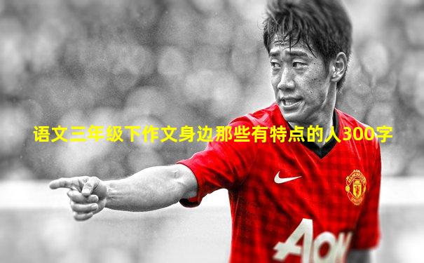 语文三年级下作文身边那些有特点的人300字