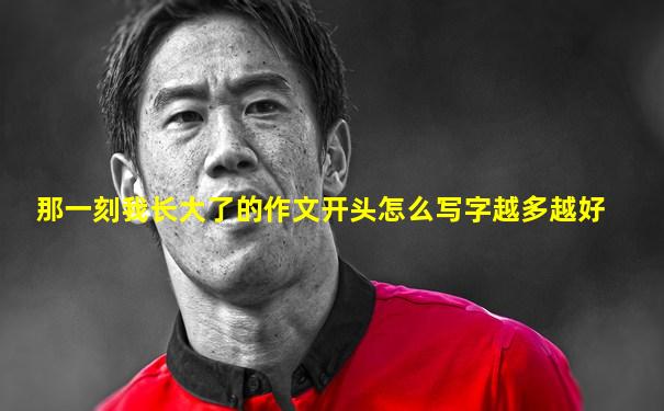 那一刻我长大了的作文开头怎么写字越多越好