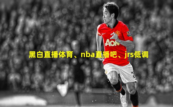 黑白直播体育、nba直播吧、jrs低调